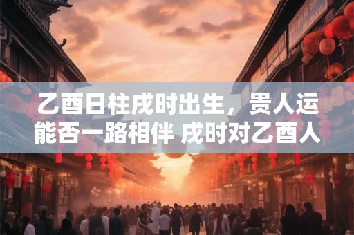 乙酉日柱戌时出生，贵人运能否一路相伴 戌时对乙酉人际关系的玄机