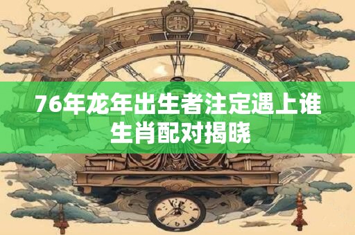76年龙年出生者注定遇上谁 生肖配对揭晓
