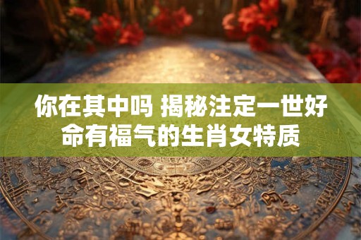 你在其中吗 揭秘注定一世好命有福气的生肖女特质