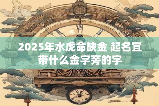 2025年水虎命缺金 起名宜带什么金字旁的字