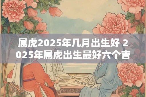 属虎2025年几月出生好 2025年属虎出生最好六个吉日 属虎2025年几月出生好 2025年属虎出生最好六个吉日