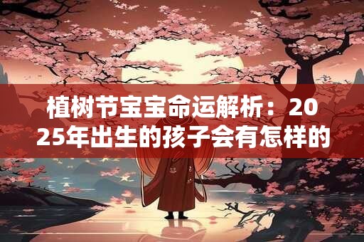 植树节宝宝命运解析：2025年出生的孩子会有怎样的人生