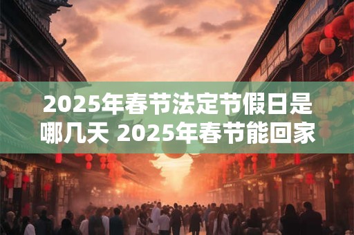 2025年春节法定节假日是哪几天 2025年春节能回家过年吗 2025年春节法定节假日是哪几天 2025年春节能回家过年吗