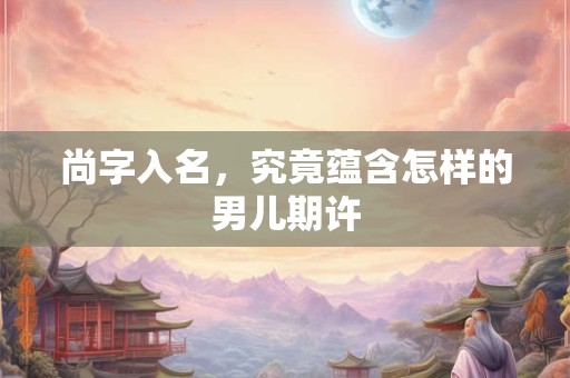 尚字入名，究竟蕴含怎样的男儿期许