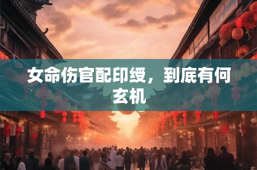 女命伤官配印绶，到底有何玄机