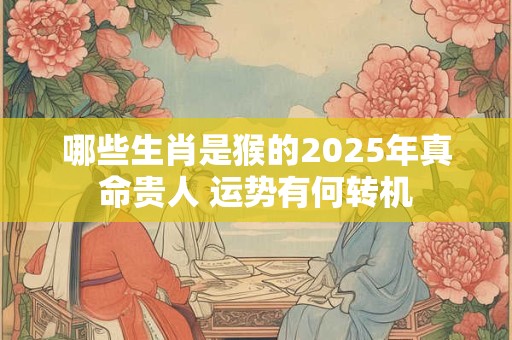 哪些生肖是猴的2025年真命贵人 运势有何转机