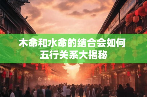 木命和水命的结合会如何 五行关系大揭秘
