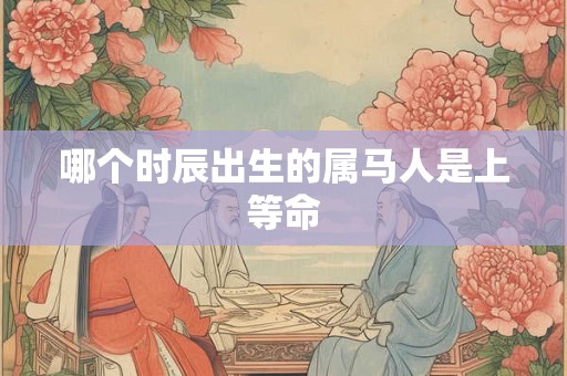 哪个时辰出生的属马人是上等命