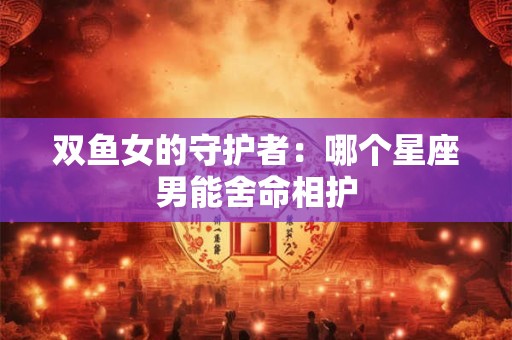 双鱼女的守护者：哪个星座男能舍命相护