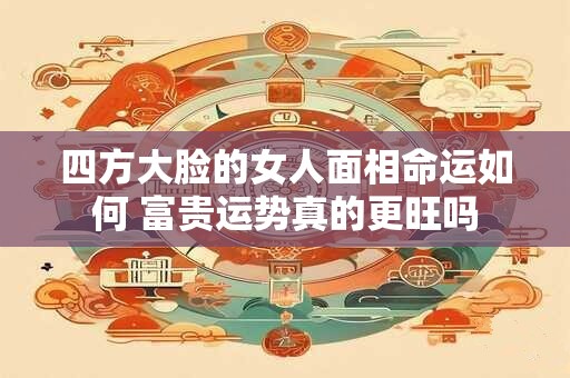 四方大脸的女人面相命运如何 富贵运势真的更旺吗