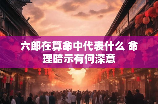 六郎在算命中代表什么 命理暗示有何深意
