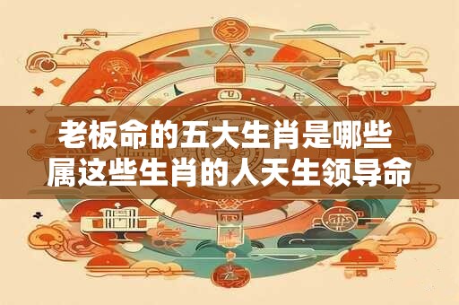 老板命的五大生肖是哪些 属这些生肖的人天生领导命吗