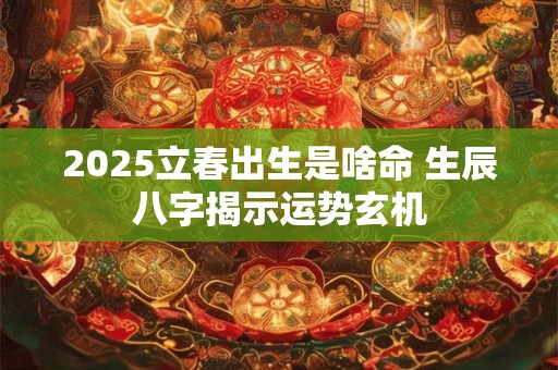 2025立春出生是啥命 生辰八字揭示运势玄机