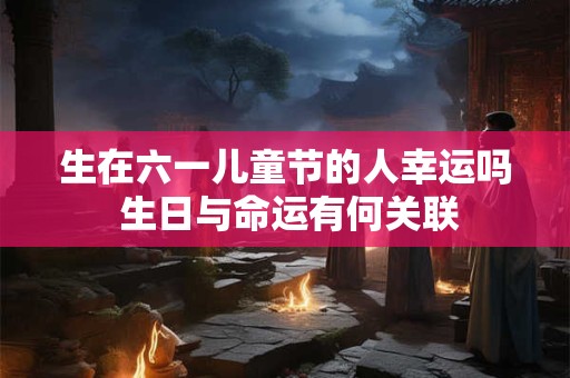 生在六一儿童节的人幸运吗 生日与命运有何关联