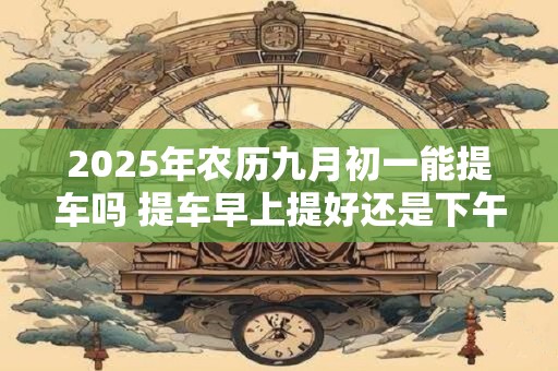 2025年农历九月初一能提车吗 提车早上提好还是下午提好