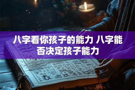 八字看你孩子的能力 八字能否决定孩子能力 八字看你孩子的能力 八字能否决定孩子能力