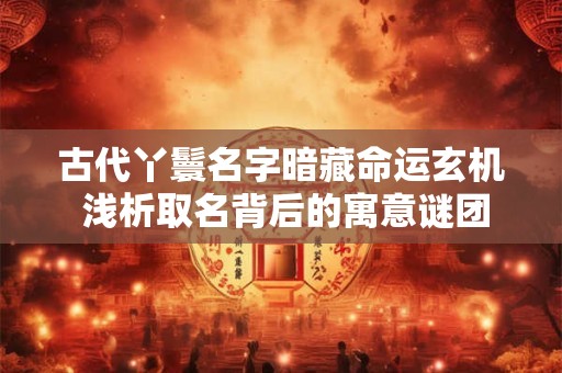 古代丫鬟名字暗藏命运玄机 浅析取名背后的寓意谜团