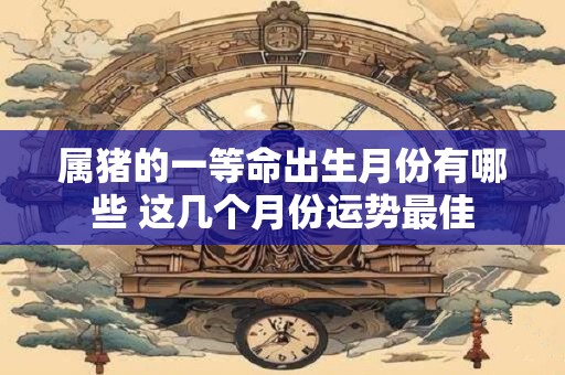 属猪的一等命出生月份有哪些 这几个月份运势最佳
