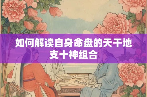 如何解读自身命盘的天干地支十神组合