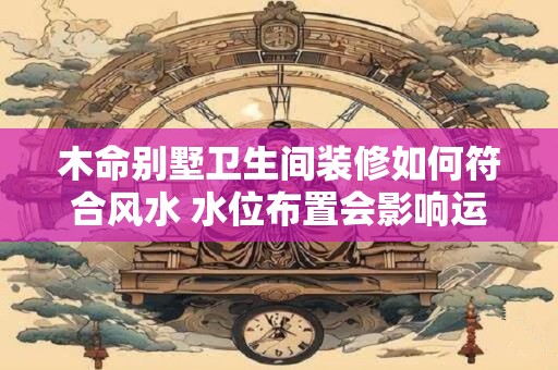木命别墅卫生间装修如何符合风水 水位布置会影响运势吗