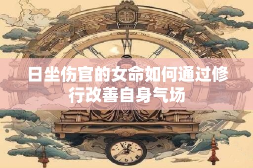 日坐伤官的女命如何通过修行改善自身气场
