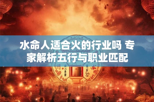 水命人适合火的行业吗 专家解析五行与职业匹配