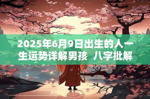 2025年6月9日出生的人一生运势详解男孩  八字批解