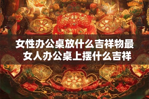 女性办公桌放什么吉祥物最  女人办公桌上摆什么吉祥物辟邪小人