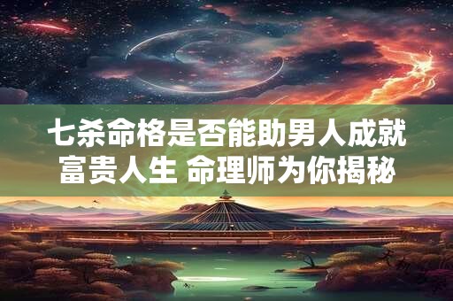 七杀命格是否能助男人成就富贵人生 命理师为你揭秘