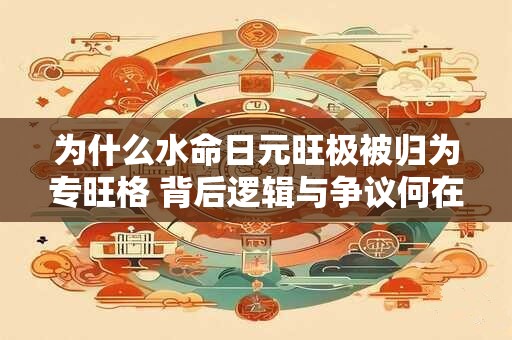 为什么水命日元旺极被归为专旺格 背后逻辑与争议何在