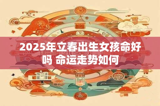 2025年立春出生女孩命好吗 命运走势如何