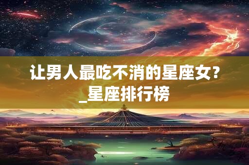 让男人最吃不消的星座女?_星座排行榜 让男人最吃不消的星座女?_星座排行榜