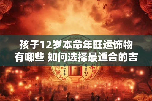 孩子12岁本命年旺运饰物有哪些 如何选择最适合的吉祥物