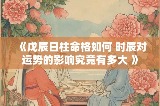 《戊辰日柱命格如何 时辰对运势的影响究竟有多大 》