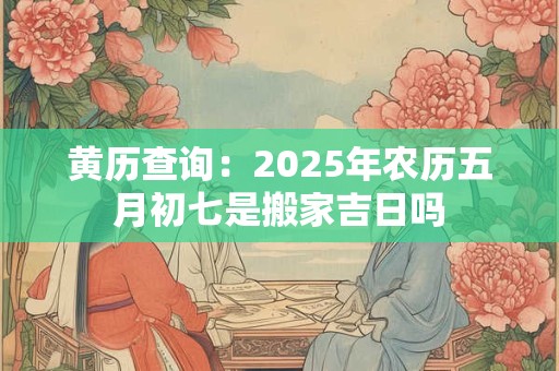 黄历查询：2025年农历五月初七是搬家吉日吗