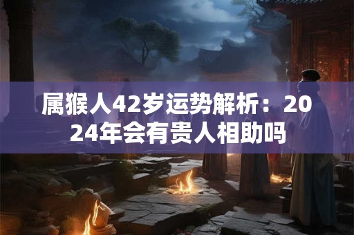属猴人42岁运势解析：2024年会有贵人相助吗