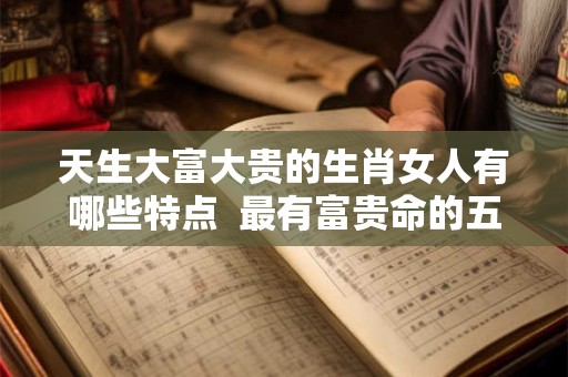 天生大富大贵的生肖女人有哪些特点  最有富贵命的五大生肖女
