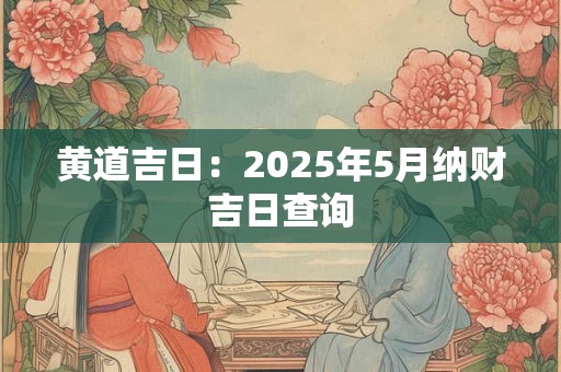 黄道吉日:2025年5月纳财吉日查询 黄道吉日:2025年5月纳财吉日查询