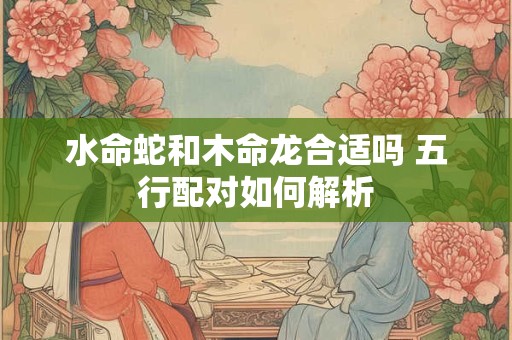 水命蛇和木命龙合适吗 五行配对如何解析