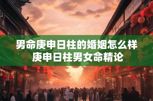男命庚申日柱的婚姻怎么样 庚申日柱男女命精论