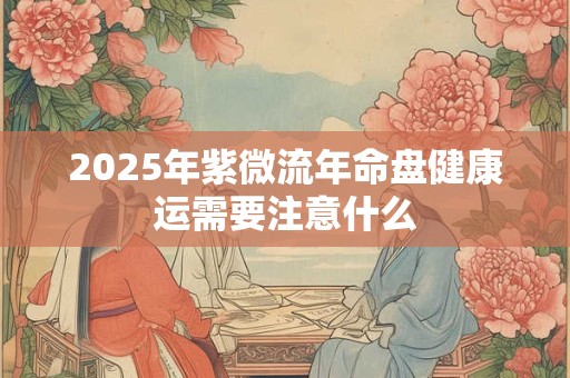 2025年紫微流年命盘健康运需要注意什么