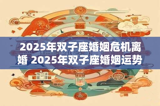 2025年双子座婚姻危机离婚 2025年双子座婚姻运势如何