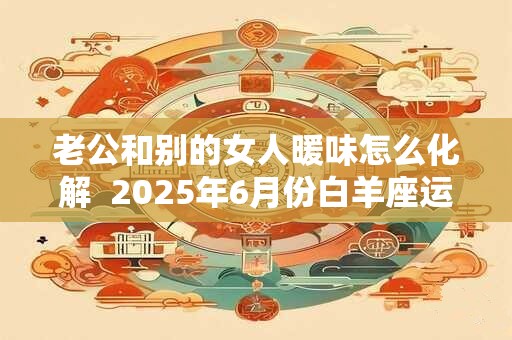老公和别的女人暖味怎么化解 2025年6月份白羊座运势 老公和别的女人暖味怎么化解 2025年6月份白羊座运势