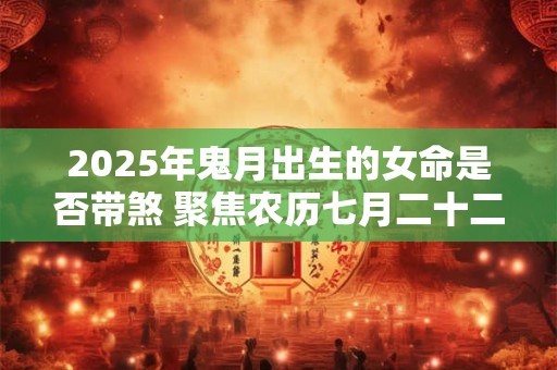 2025年鬼月出生的女命是否带煞 聚焦农历七月二十二命理奥秘