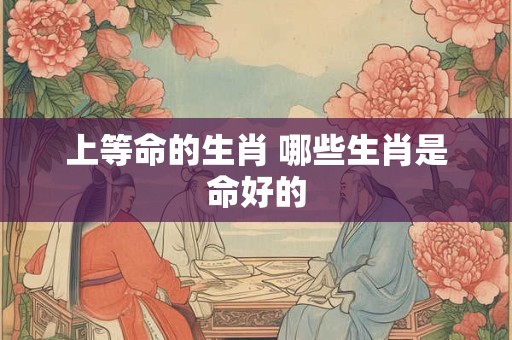 上等命的生肖 哪些生肖是命好的