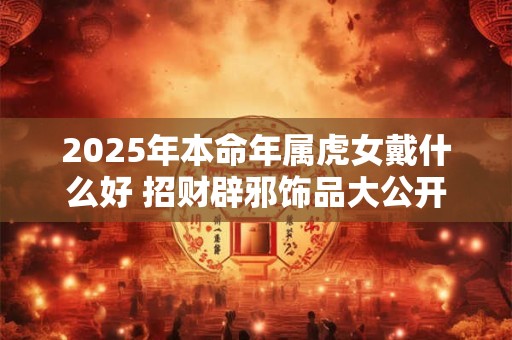 2025年本命年属虎女戴什么好 招财辟邪饰品大公开