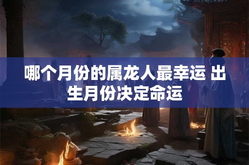 哪个月份的属龙人最幸运 出生月份决定命运