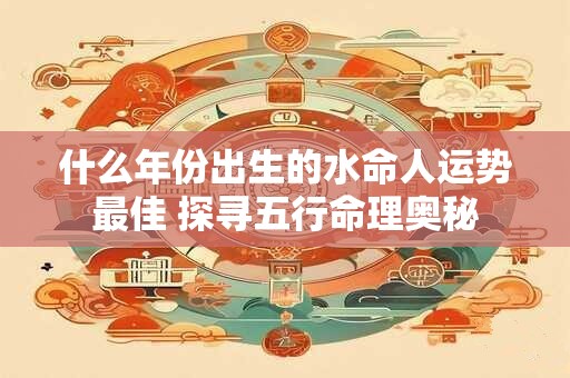 什么年份出生的水命人运势最佳 探寻五行命理奥秘