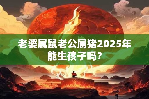 老婆属鼠老公属猪2025年能生孩子吗？