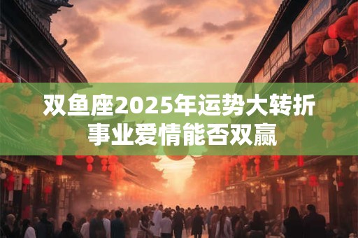 双鱼座2025年运势大转折 事业爱情能否双赢